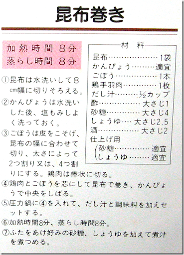 昆布巻きレシピ文字部、加熱時間８分　蒸らし時間８分（１）昆布は水洗いして8cm幅に切りそろえる。（２）かんぴょうは水洗いした後、塩もみし良く洗っておく。（３）ごほうは皮をこそげ、昆布の幅に合わせて切り、太さによって2つ割り又は、4つ割りにする。鶏肉は棒状に切る。（４）鶏肉とごぼうを芯にして昆布で巻き、かんぴょうで中央をしばる。（５）圧力鍋に（４）を入れて、だし汁と調味料を加えセツトする。（６）加熱時間8分、蒸らし時間8分。（７）ふたをあけ好みの砂糖、しょうゆを加えて煮汁を煮つめる。